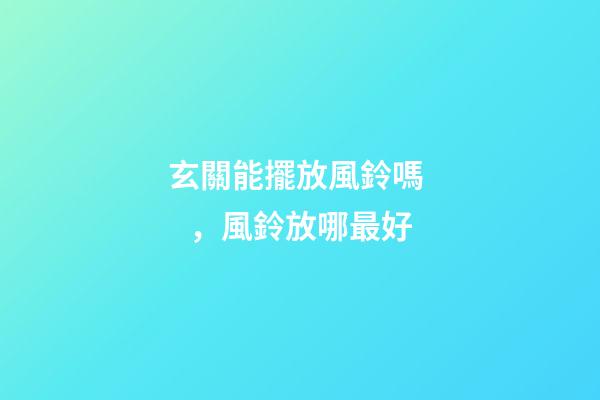 玄關能擺放風鈴嗎，風鈴放哪最好